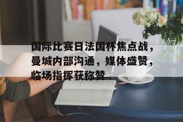 国际比赛日法国杯焦点战，曼城内部沟通，媒体盛赞，临场指挥获称赞(曼城最新比赛结果)-Kaiyun Sports